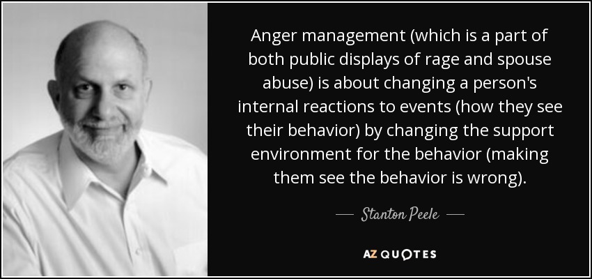 Anger management (which is a part of both public displays of rage and spouse abuse) is about changing a person's internal reactions to events (how they see their behavior) by changing the support environment for the behavior (making them see the behavior is wrong). - Stanton Peele