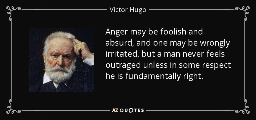 Anger may be foolish and absurd, and one may be wrongly irritated, but a man never feels outraged unless in some respect he is fundamentally right. - Victor Hugo