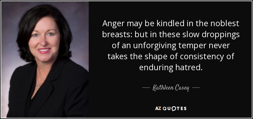 Anger may be kindled in the noblest breasts: but in these slow droppings of an unforgiving temper never takes the shape of consistency of enduring hatred. - Kathleen Casey