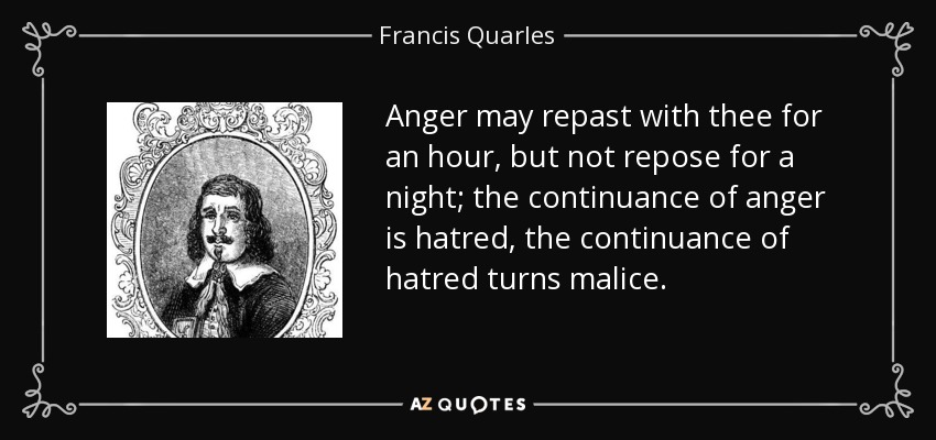 Anger may repast with thee for an hour, but not repose for a night; the continuance of anger is hatred, the continuance of hatred turns malice. - Francis Quarles