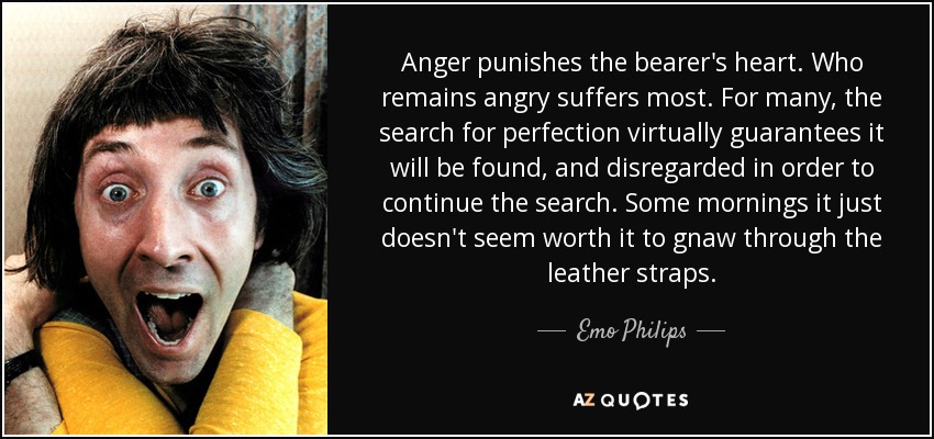 Anger punishes the bearer's heart. Who remains angry suffers most. For many, the search for perfection virtually guarantees it will be found, and disregarded in order to continue the search. Some mornings it just doesn't seem worth it to gnaw through the leather straps. - Emo Philips