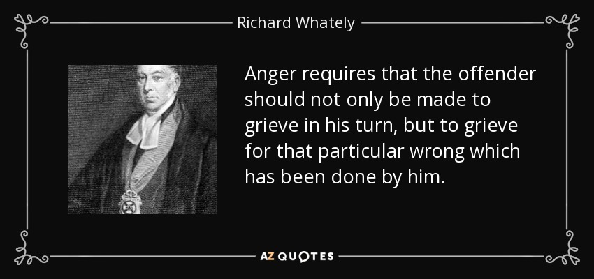 Anger requires that the offender should not only be made to grieve in his turn, but to grieve for that particular wrong which has been done by him. - Richard Whately