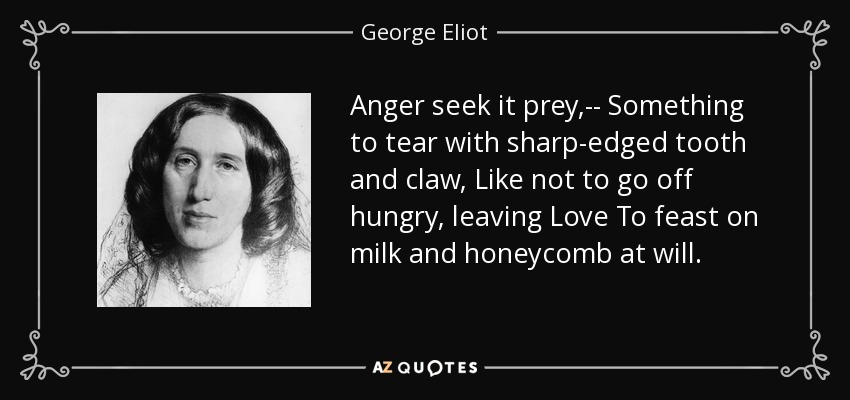 Anger seek it prey,-- Something to tear with sharp-edged tooth and claw, Like not to go off hungry, leaving Love To feast on milk and honeycomb at will. - George Eliot