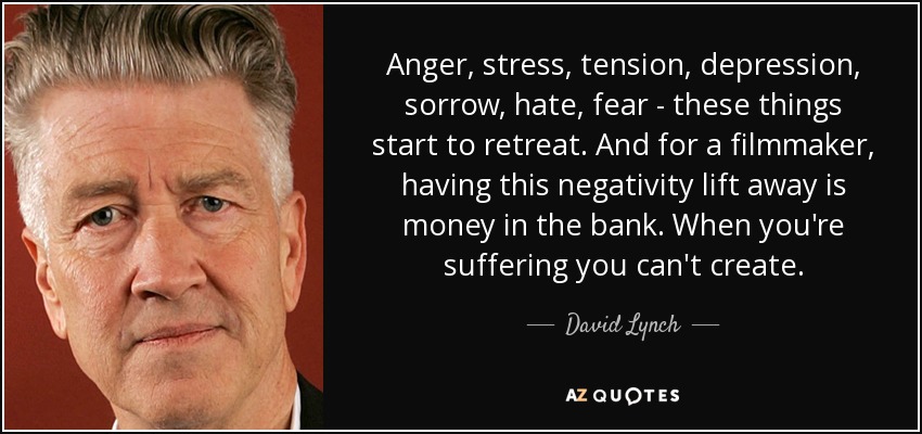 Anger, stress, tension, depression, sorrow, hate, fear - these things start to retreat. And for a filmmaker, having this negativity lift away is money in the bank. When you're suffering you can't create. - David Lynch