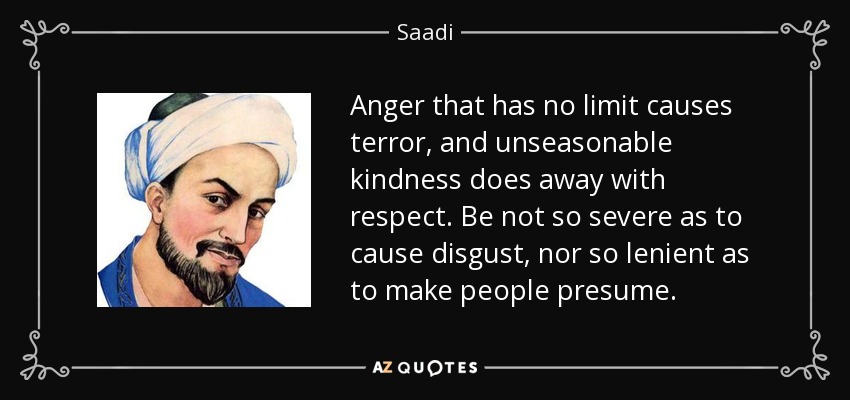 Anger that has no limit causes terror, and unseasonable kindness does away with respect. Be not so severe as to cause disgust, nor so lenient as to make people presume. - Saadi