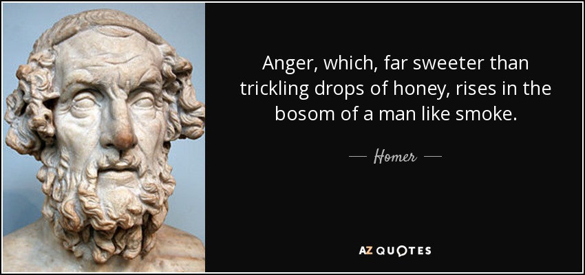 Anger, which, far sweeter than trickling drops of honey, rises in the bosom of a man like smoke. - Homer