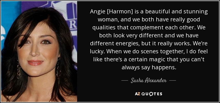 Angie [Harmon] is a beautiful and stunning woman, and we both have really good qualities that complement each other. We both look very different and we have different energies, but it really works. We're lucky. When we do scenes together, I do feel like there's a certain magic that you can't always say happens. - Sasha Alexander