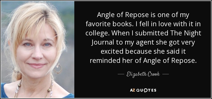 Angle of Repose is one of my favorite books. I fell in love with it in college. When I submitted The Night Journal to my agent she got very excited because she said it reminded her of Angle of Repose. - Elizabeth Crook