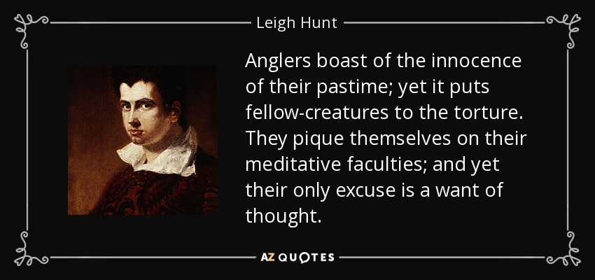 Anglers boast of the innocence of their pastime; yet it puts fellow-creatures to the torture. They pique themselves on their meditative faculties; and yet their only excuse is a want of thought. - Leigh Hunt