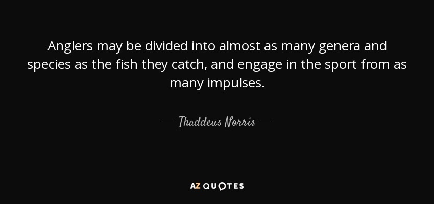 Anglers may be divided into almost as many genera and species as the fish they catch, and engage in the sport from as many impulses. - Thaddeus Norris