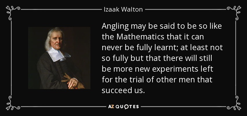 Angling may be said to be so like the Mathematics that it can never be fully learnt; at least not so fully but that there will still be more new experiments left for the trial of other men that succeed us. - Izaak Walton