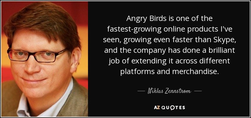 Angry Birds is one of the fastest-growing online products I've seen, growing even faster than Skype, and the company has done a brilliant job of extending it across different platforms and merchandise. - Niklas Zennstrom