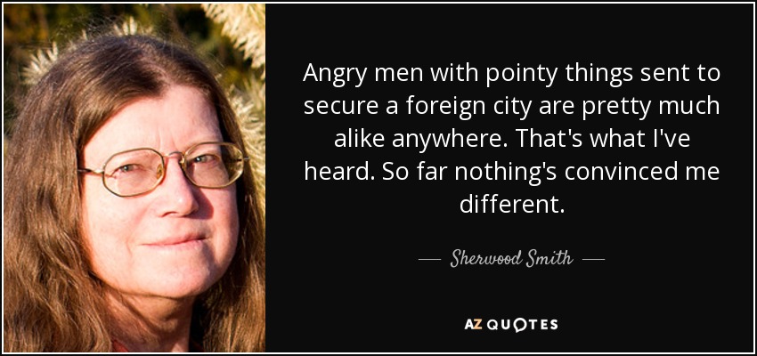 Angry men with pointy things sent to secure a foreign city are pretty much alike anywhere. That's what I've heard. So far nothing's convinced me different. - Sherwood Smith