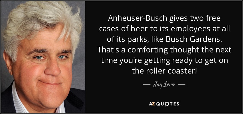 Anheuser-Busch gives two free cases of beer to its employees at all of its parks, like Busch Gardens. That's a comforting thought the next time you're getting ready to get on the roller coaster! - Jay Leno