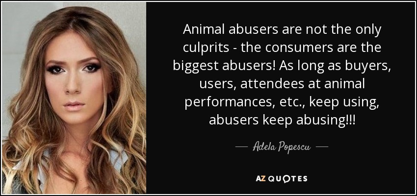 Animal abusers are not the only culprits - the consumers are the biggest abusers! As long as buyers, users, attendees at animal performances, etc., keep using, abusers keep abusing!!! - Adela Popescu