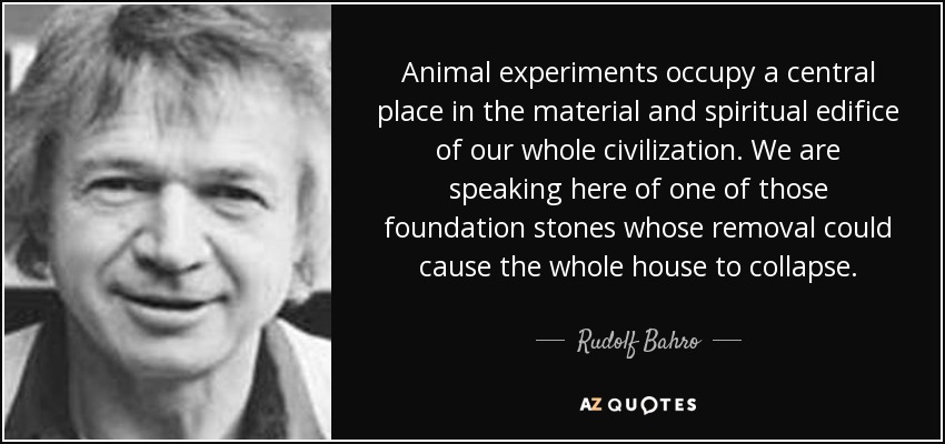 Animal experiments occupy a central place in the material and spiritual edifice of our whole civilization. We are speaking here of one of those foundation stones whose removal could cause the whole house to collapse. - Rudolf Bahro