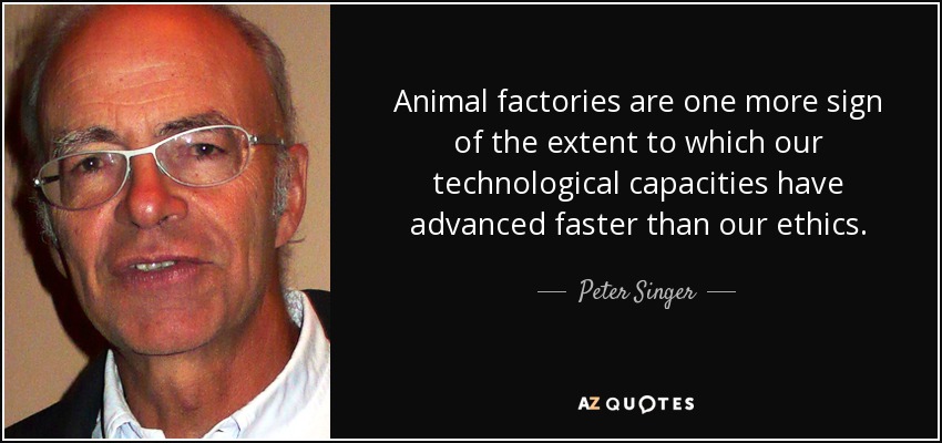 Animal factories are one more sign of the extent to which our technological capacities have advanced faster than our ethics. - Peter Singer