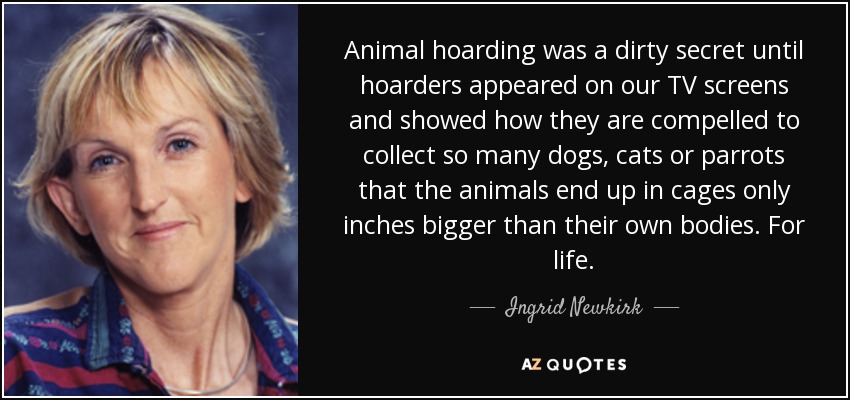 Animal hoarding was a dirty secret until hoarders appeared on our TV screens and showed how they are compelled to collect so many dogs, cats or parrots that the animals end up in cages only inches bigger than their own bodies. For life. - Ingrid Newkirk