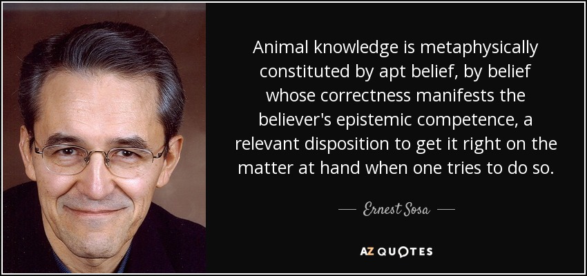 Animal knowledge is metaphysically constituted by apt belief, by belief whose correctness manifests the believer's epistemic competence, a relevant disposition to get it right on the matter at hand when one tries to do so. - Ernest Sosa