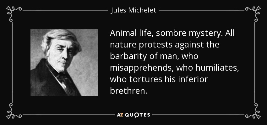 Animal life, sombre mystery. All nature protests against the barbarity of man, who misapprehends, who humiliates, who tortures his inferior brethren. - Jules Michelet