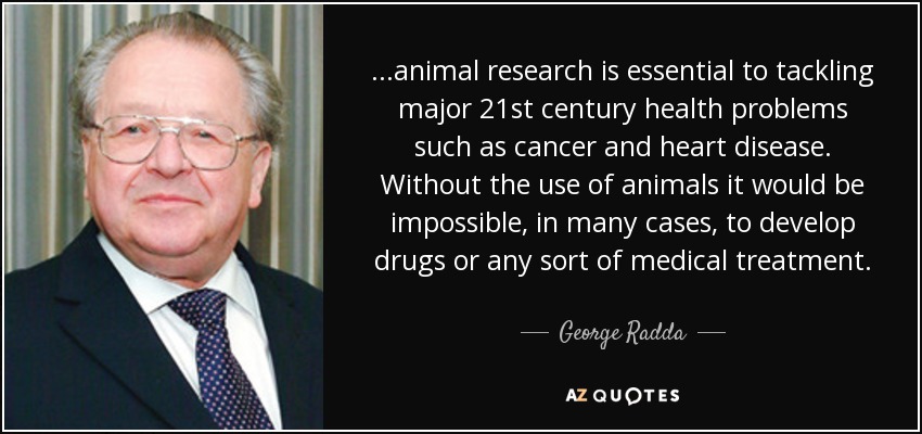 ...animal research is essential to tackling major 21st century health problems such as cancer and heart disease. Without the use of animals it would be impossible, in many cases, to develop drugs or any sort of medical treatment. - George Radda
