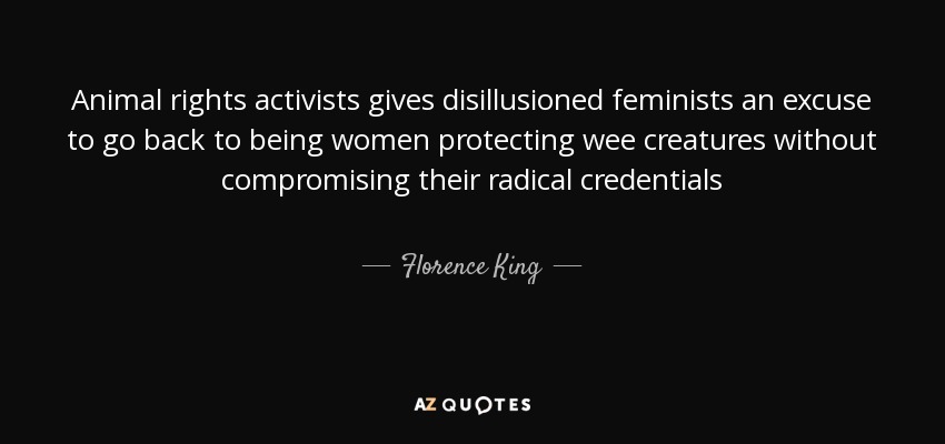 Animal rights activists gives disillusioned feminists an excuse to go back to being women protecting wee creatures without compromising their radical credentials - Florence King
