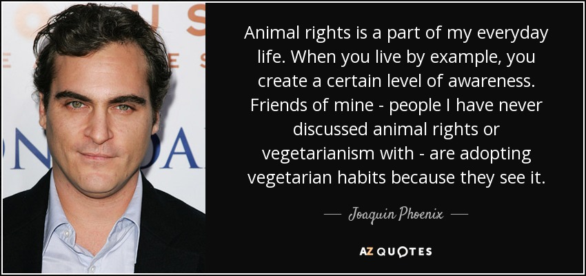 Animal rights is a part of my everyday life. When you live by example, you create a certain level of awareness. Friends of mine - people I have never discussed animal rights or vegetarianism with - are adopting vegetarian habits because they see it. - Joaquin Phoenix