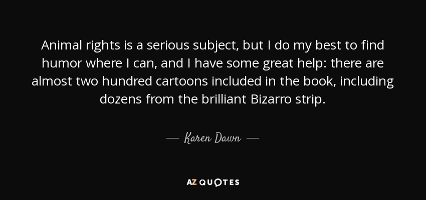 Animal rights is a serious subject, but I do my best to find humor where I can, and I have some great help: there are almost two hundred cartoons included in the book, including dozens from the brilliant Bizarro strip. - Karen Dawn