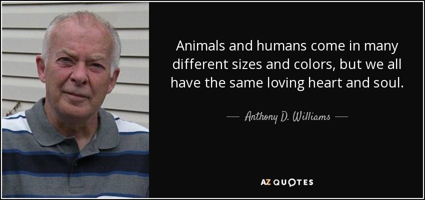 Animals and humans come in many different sizes and colors, but we all have the same loving heart and soul. - Anthony D. Williams