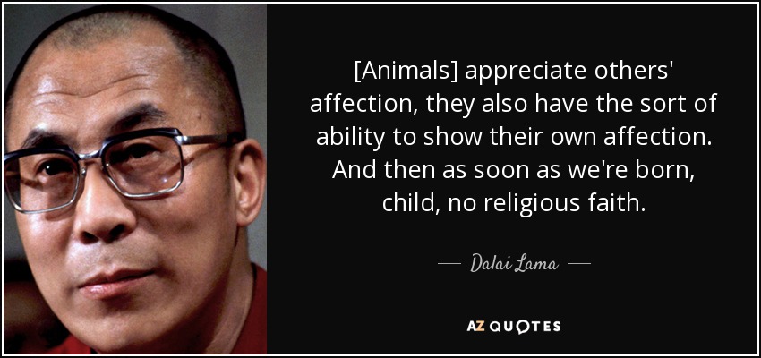 [Animals] appreciate others' affection, they also have the sort of ability to show their own affection. And then as soon as we're born, child, no religious faith. - Dalai Lama