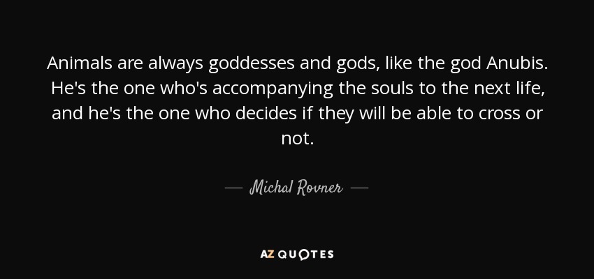 Animals are always goddesses and gods, like the god Anubis. He's the one who's accompanying the souls to the next life, and he's the one who decides if they will be able to cross or not. - Michal Rovner