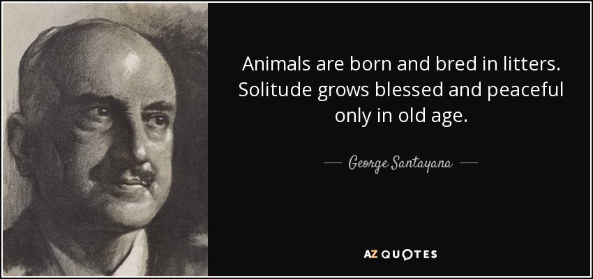 Animals are born and bred in litters. Solitude grows blessed and peaceful only in old age. - George Santayana