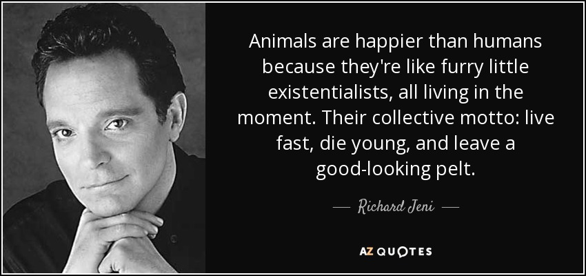 Animals are happier than humans because they're like furry little existentialists, all living in the moment. Their collective motto: live fast, die young, and leave a good-looking pelt. - Richard Jeni