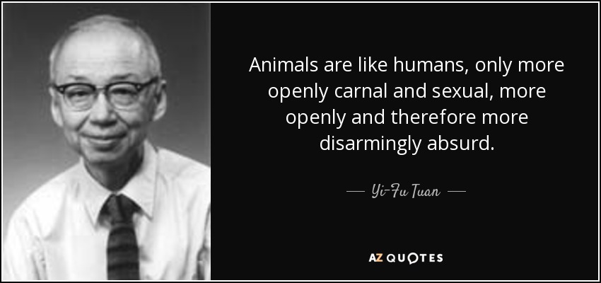 Animals are like humans, only more openly carnal and sexual, more openly and therefore more disarmingly absurd. - Yi-Fu Tuan