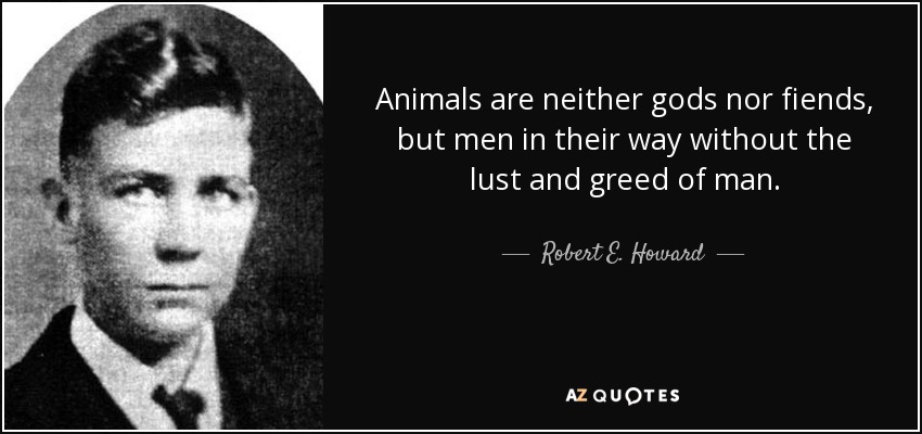 Animals are neither gods nor fiends, but men in their way without the lust and greed of man. - Robert E. Howard