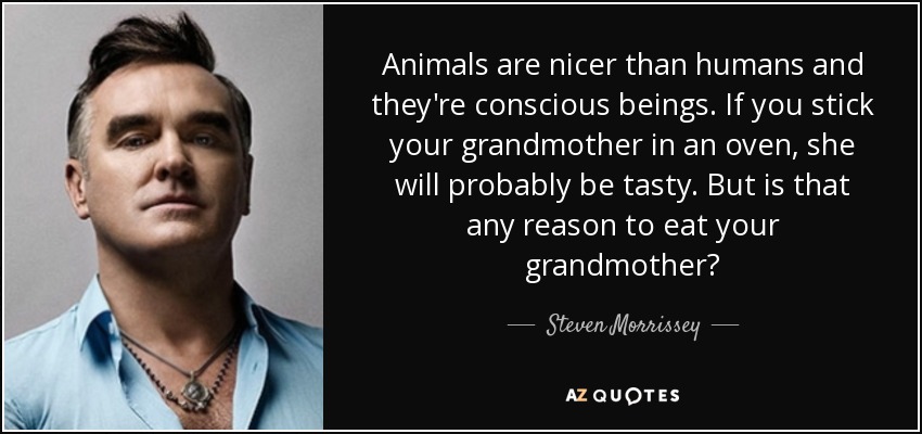 Animals are nicer than humans and they're conscious beings. If you stick your grandmother in an oven, she will probably be tasty. But is that any reason to eat your grandmother? - Steven Morrissey