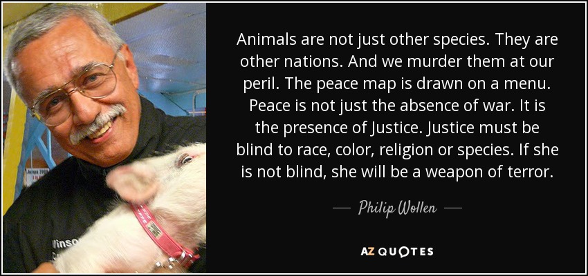 Animals are not just other species. They are other nations. And we murder them at our peril. The peace map is drawn on a menu. Peace is not just the absence of war. It is the presence of Justice. Justice must be blind to race, color, religion or species. If she is not blind, she will be a weapon of terror. - Philip Wollen