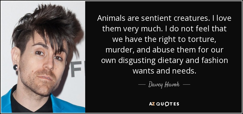 Animals are sentient creatures. I love them very much. I do not feel that we have the right to torture, murder, and abuse them for our own disgusting dietary and fashion wants and needs. - Davey Havok