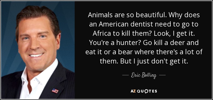 Animals are so beautiful. Why does an American dentist need to go to Africa to kill them? Look, I get it. You're a hunter? Go kill a deer and eat it or a bear where there's a lot of them. But I just don't get it. - Eric Bolling