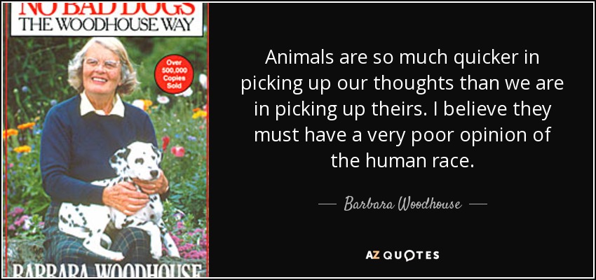 Animals are so much quicker in picking up our thoughts than we are in picking up theirs. I believe they must have a very poor opinion of the human race. - Barbara Woodhouse