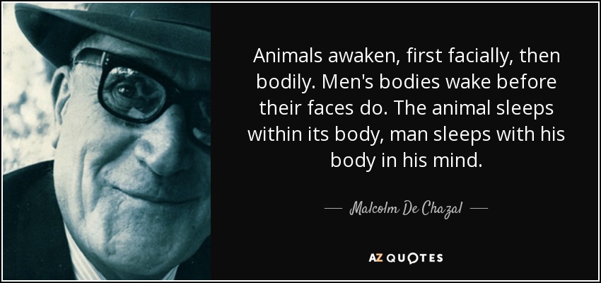 Animals awaken, first facially, then bodily. Men's bodies wake before their faces do. The animal sleeps within its body, man sleeps with his body in his mind. - Malcolm De Chazal