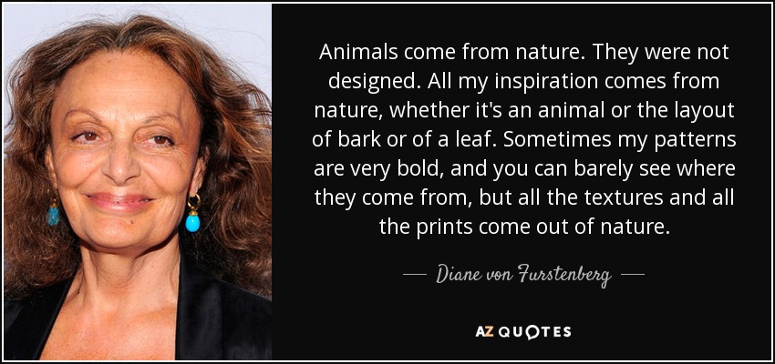 Animals come from nature. They were not designed. All my inspiration comes from nature, whether it's an animal or the layout of bark or of a leaf. Sometimes my patterns are very bold, and you can barely see where they come from, but all the textures and all the prints come out of nature. - Diane von Furstenberg