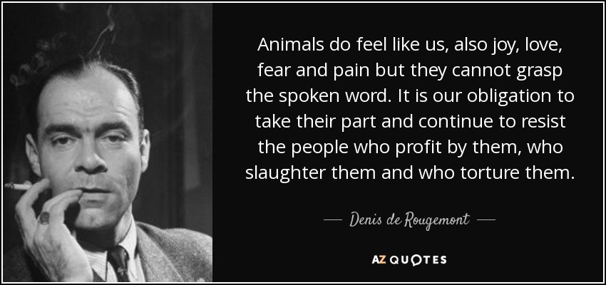 Animals do feel like us, also joy, love, fear and pain but they cannot grasp the spoken word. It is our obligation to take their part and continue to resist the people who profit by them, who slaughter them and who torture them. - Denis de Rougemont