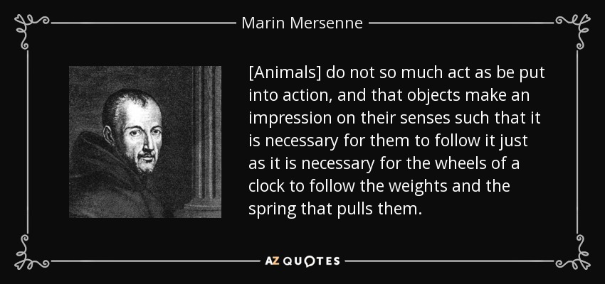 [Animals] do not so much act as be put into action, and that objects make an impression on their senses such that it is necessary for them to follow it just as it is necessary for the wheels of a clock to follow the weights and the spring that pulls them. - Marin Mersenne