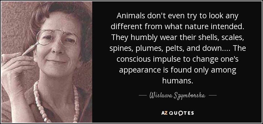 Animals don't even try to look any different from what nature intended. They humbly wear their shells, scales, spines, plumes, pelts, and down. ... The conscious impulse to change one's appearance is found only among humans. - Wislawa Szymborska