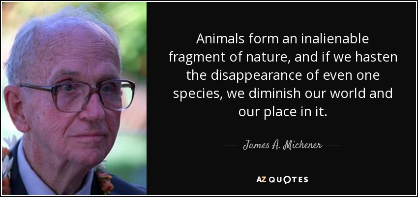 Animals form an inalienable fragment of nature, and if we hasten the disappearance of even one species, we diminish our world and our place in it. - James A. Michener