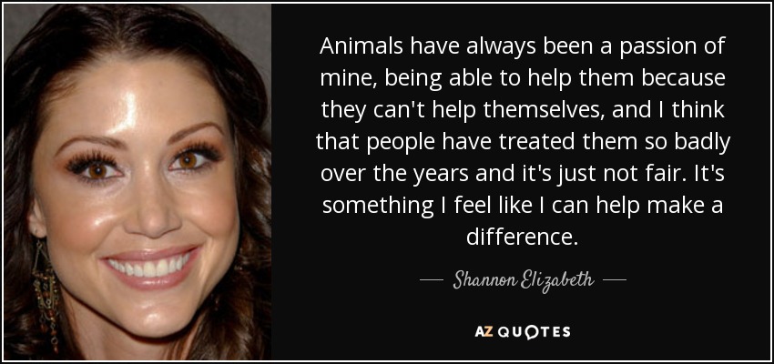 Animals have always been a passion of mine, being able to help them because they can't help themselves, and I think that people have treated them so badly over the years and it's just not fair. It's something I feel like I can help make a difference. - Shannon Elizabeth