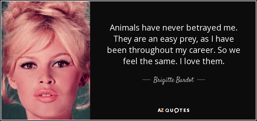 Animals have never betrayed me. They are an easy prey, as I have been throughout my career. So we feel the same. I love them. - Brigitte Bardot