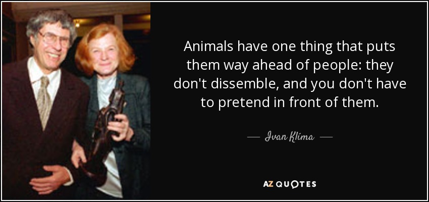 Animals have one thing that puts them way ahead of people: they don't dissemble, and you don't have to pretend in front of them. - Ivan Klíma