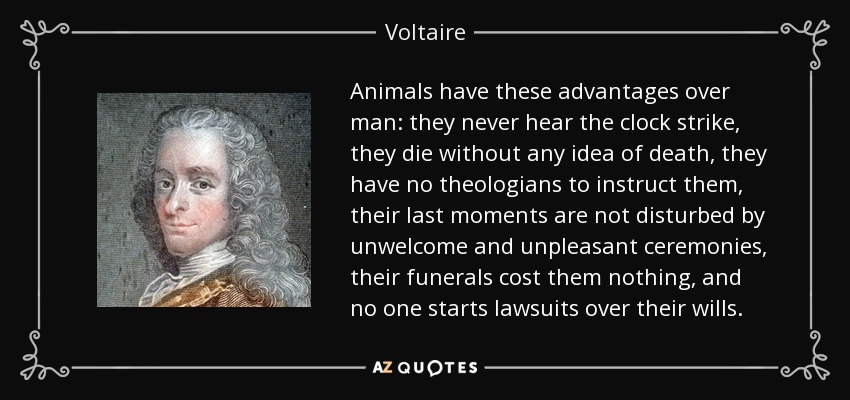 Animals have these advantages over man: they never hear the clock strike, they die without any idea of death, they have no theologians to instruct them, their last moments are not disturbed by unwelcome and unpleasant ceremonies, their funerals cost them nothing, and no one starts lawsuits over their wills. - Voltaire